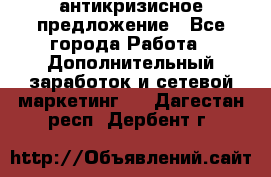 антикризисное предложение - Все города Работа » Дополнительный заработок и сетевой маркетинг   . Дагестан респ.,Дербент г.